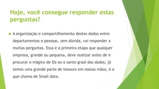 Hoje, você consegue responder estas 
perguntas? 
 A organização e compartilhamento destes dados entre 
departamentos e pessoas, sem dúvida, vai responder a 
muitas perguntas. Essa é a primeira etapa que qualquer 
empresa, grande ou pequena, deve realizar antes de ir 
procurar o mágico de Oz ou o santo graal dos dados, já 
temos uma grande parte de tesouro em nossas mãos, é o 
que chamo de Small data. 
 