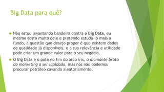 Big Data para quê? 
 Não estou levantando bandeira contra o Big Data, eu 
mesmo gosto muito dele e pretendo estuda-lo mais a 
fundo, a questão que desejo propor é que existem dados 
de qualidade já disponíveis, e a sua relevância e utilidade 
pode criar um grande valor para o seu negócio. 
 O Big Data é o pote no fim do arco íris, o diamante bruto 
do marketing a ser lapidado, mas nós não podemos 
procurar petróleo cavando aleatoriamente. 
 