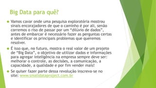 Big Data para quê? 
 Vamos cavar onde uma pesquisa exploratória mostrou 
sinais encorajadores de que o caminho é por ali, senão 
corremos o riso de passar por um “dilúvio de dados”, 
antes de embarcar é necessário fazer as perguntas certas 
e identificar os principais problemas que queremos 
resolver. 
 É isso que, no futuro, mostra o real valor de um projeto 
de “Big Data”, o objetivo de utilizar dados e informações 
para agregar inteligência na empresa sempre deve ser: 
melhorar o controle, as decisões, a comunicação, a 
capacidade, a qualidade e por fim vender mais! 
 Se quiser fazer parte dessa revolução inscreva-se no 
site: www.smalldataproject.com.br 
 
