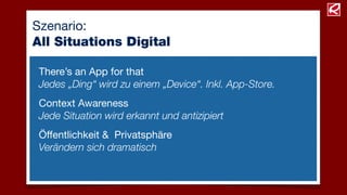 Szenario:
All Situations Digital
There’s an App for that
Jedes „Ding“ wird zu einem „Device“. Inkl. App-Store.
Context Awareness
Jede Situation wird erkannt und antizipiert
Öffentlichkeit & Privatsphäre
Verändern sich dramatisch
 