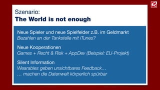 Szenario:
The World is not enough
Neue Kooperationen
Games + Recht & Risk + AppDev (Beispiel: EU-Projekt)
Neue Spieler und neue Spielfelder z.B. im Geldmarkt
Bezahlen an der Tankstelle mit iTunes?
Silent Information
Wearables geben unsichtbares Feedback…
… machen die Datenwelt körperlich spürbar
 