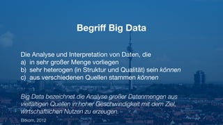 Begriﬀ Big Data
Die Analyse und Interpretation von Daten, die

a) in sehr großer Menge vorliegen

b) sehr heterogen (in Struktur und Qualität) sein können

c) aus verschiedenen Quellen stammen können
Big Data bezeichnet die Analyse großer Datenmengen aus
vielfältigen Quellen in hoher Geschwindigkeit mit dem Ziel,
wirtschaftlichen Nutzen zu erzeugen.
Bitkom, 2012
 