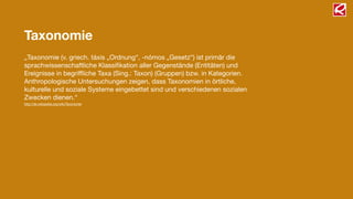 „Taxonomie (v. griech. táxis „Ordnung“, -nómos „Gesetz“) ist primär die
sprachwissenschaftliche Klassiﬁkation aller Gegenstände (Entitäten) und
Ereignisse in begrifﬂiche Taxa (Sing.: Taxon) (Gruppen) bzw. in Kategorien.
Anthropologische Untersuchungen zeigen, dass Taxonomien in örtliche,
kulturelle und soziale Systeme eingebettet sind und verschiedenen sozialen
Zwecken dienen.“
http://de.wikipedia.org/wiki/Taxonomie
Taxonomie
 