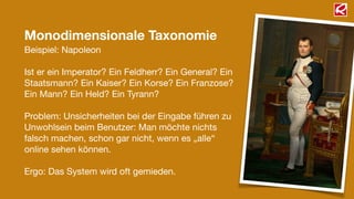Monodimensionale Taxonomie
Beispiel: Napoleon
!
Ist er ein Imperator? Ein Feldherr? Ein General? Ein
Staatsmann? Ein Kaiser? Ein Korse? Ein Franzose?
Ein Mann? Ein Held? Ein Tyrann?
!
Problem: Unsicherheiten bei der Eingabe führen zu
Unwohlsein beim Benutzer: Man möchte nichts
falsch machen, schon gar nicht, wenn es „alle“
online sehen können.
!
Ergo: Das System wird oft gemieden.
 