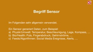 Begriﬀ Sensor
Im Folgenden sehr allgemein verwendet.

!
Ein Sensor generiert Daten, zum Beispiel:

a) Physik/Umwelt: Temperatur, Beschleunigung, Lage, Kompass, …

b) Bio/Health: Puls, Fingerabdruck, Gehirnströme, …

c) Feeds/Algorithmen: Social Media Ereignisse, Alerts, …
 