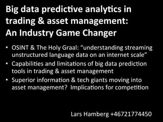 Big	
  data	
  predic,ve	
  analy,cs	
  in	
  
trading	
  &	
  asset	
  management:	
  
An	
  Industry	
  Game	
  Changer	
  	
  
•  OSINT	
  &	
  The	
  Holy	
  Graal:	
  “understanding	
  streaming	
  
unstructured	
  language	
  data	
  on	
  an	
  internet	
  scale”	
  	
  
•  Capabili@es	
  and	
  limita@ons	
  of	
  big	
  data	
  predic@on	
  
tools	
  in	
  trading	
  &	
  asset	
  management	
  
•  Superior	
  informa@on	
  &	
  tech	
  giants	
  moving	
  into	
  
asset	
  management?	
  	
  Implica@ons	
  for	
  compe@@on	
  
	
  
	
   	
   	
   	
   	
   	
   	
   	
  	
  
	
   	
   	
   	
   	
   	
   	
   	
  Lars	
  Hamberg	
  +46721774450	
  	
  	
  	
  	
  	
  	
  	
  
 