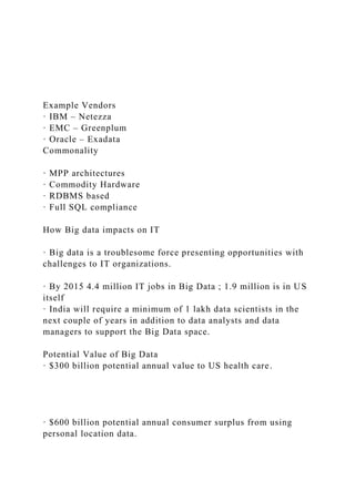 Example Vendors
· IBM – Netezza
· EMC – Greenplum
· Oracle – Exadata
Commonality
· MPP architectures
· Commodity Hardware
· RDBMS based
· Full SQL compliance
How Big data impacts on IT
· Big data is a troublesome force presenting opportunities with
challenges to IT organizations.
· By 2015 4.4 million IT jobs in Big Data ; 1.9 million is in US
itself
· India will require a minimum of 1 lakh data scientists in the
next couple of years in addition to data analysts and data
managers to support the Big Data space.
Potential Value of Big Data
· $300 billion potential annual value to US health care.
· $600 billion potential annual consumer surplus from using
personal location data.
 
