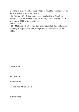 growing at almost 10% a year which is roughly twice as fast as
the software business as a whole.
· In February 2012, the open source analyst firm Wikibon
released the first market forecast for Big Data , listing $5.1B
revenue in 2012 with growth to
$53.4B in 2017
· The McKinsey Global Institute estimates that data volume is
growing 40% per year, and will grow 44x between 2009 and
2020.
Thank You.
BIG DATA
Prepared By
Muhammad Abrar Uddin
Introduction
 