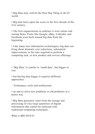 • Big Data may well be the Next Big Thing in the IT
world.
• Big data burst upon the scene in the first decade of the
21st century.
• The first organizations to embrace it were online and
startup firms. Firms like Google, eBay, LinkedIn, and
Facebook were built around big data from the
beginning.
• Like many new information technologies, big data can
bring about dramatic cost reductions, substantial
improvements in the time required to perform a
computing task, or new product and service offerings.
• ‘Big Data’ is similar to ‘small data’, but bigger in
size
• but having data bigger it requires different
approaches:
– Techniques, tools and architecture
• an aim to solve new problems or old problems in a
better way
• Big Data generates value from the storage and
processing of very large quantities of digital
information that cannot be analyzed with
traditional computing techniques.
What is BIG DATA?
 