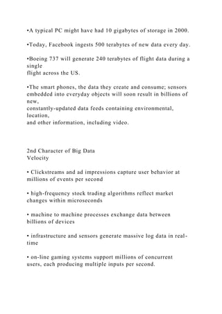 •A typical PC might have had 10 gigabytes of storage in 2000.
•Today, Facebook ingests 500 terabytes of new data every day.
•Boeing 737 will generate 240 terabytes of flight data during a
single
flight across the US.
•The smart phones, the data they create and consume; sensors
embedded into everyday objects will soon result in billions of
new,
constantly-updated data feeds containing environmental,
location,
and other information, including video.
2nd Character of Big Data
Velocity
• Clickstreams and ad impressions capture user behavior at
millions of events per second
• high-frequency stock trading algorithms reflect market
changes within microseconds
• machine to machine processes exchange data between
billions of devices
• infrastructure and sensors generate massive log data in real-
time
• on-line gaming systems support millions of concurrent
users, each producing multiple inputs per second.
 