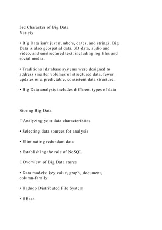 3rd Character of Big Data
Variety
• Big Data isn't just numbers, dates, and strings. Big
Data is also geospatial data, 3D data, audio and
video, and unstructured text, including log files and
social media.
• Traditional database systems were designed to
address smaller volumes of structured data, fewer
updates or a predictable, consistent data structure.
• Big Data analysis includes different types of data
Storing Big Data
• Selecting data sources for analysis
• Eliminating redundant data
• Establishing the role of NoSQL
• Data models: key value, graph, document,
column-family
• Hadoop Distributed File System
• HBase
 