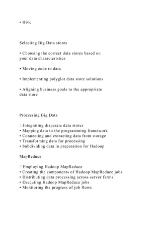 • Hive
Selecting Big Data stores
• Choosing the correct data stores based on
your data characteristics
• Moving code to data
• Implementing polyglot data store solutions
• Aligning business goals to the appropriate
data store
Processing Big Data
• Mapping data to the programming framework
• Connecting and extracting data from storage
• Transforming data for processing
• Subdividing data in preparation for Hadoop
MapReduce
• Creating the components of Hadoop MapReduce jobs
• Distributing data processing across server farms
• Executing Hadoop MapReduce jobs
• Monitoring the progress of job flows
 