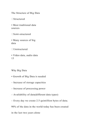 The Structure of Big Data
• Most traditional data
sources
-structured
• Many sources of big
data
• Video data, audio data
13
Why Big Data
• Growth of Big Data is needed
– Increase of storage capacities
– Increase of processing power
– Availability of data(different data types)
– Every day we create 2.5 quintillion bytes of data;
90% of the data in the world today has been created
in the last two years alone
 