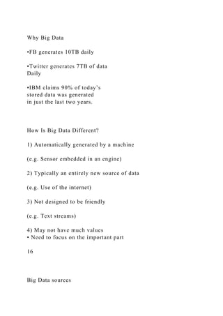 Why Big Data
•FB generates 10TB daily
•Twitter generates 7TB of data
Daily
•IBM claims 90% of today’s
stored data was generated
in just the last two years.
How Is Big Data Different?
1) Automatically generated by a machine
(e.g. Sensor embedded in an engine)
2) Typically an entirely new source of data
(e.g. Use of the internet)
3) Not designed to be friendly
(e.g. Text streams)
4) May not have much values
• Need to focus on the important part
16
Big Data sources
 