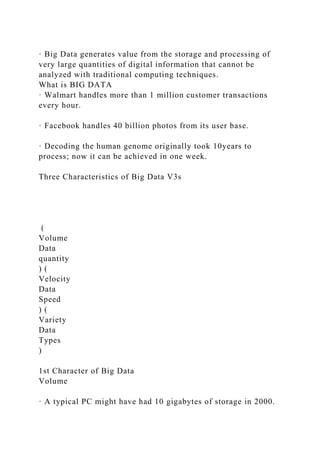 · Big Data generates value from the storage and processing of
very large quantities of digital information that cannot be
analyzed with traditional computing techniques.
What is BIG DATA
· Walmart handles more than 1 million customer transactions
every hour.
· Facebook handles 40 billion photos from its user base.
· Decoding the human genome originally took 10years to
process; now it can be achieved in one week.
Three Characteristics of Big Data V3s
(
Volume
Data
quantity
) (
Velocity
Data
Speed
) (
Variety
Data
Types
)
1st Character of Big Data
Volume
· A typical PC might have had 10 gigabytes of storage in 2000.
 