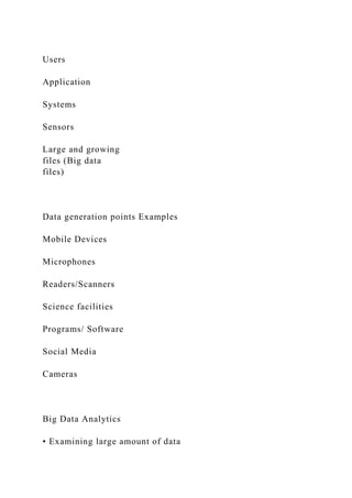 Users
Application
Systems
Sensors
Large and growing
files (Big data
files)
Data generation points Examples
Mobile Devices
Microphones
Readers/Scanners
Science facilities
Programs/ Software
Social Media
Cameras
Big Data Analytics
• Examining large amount of data
 
