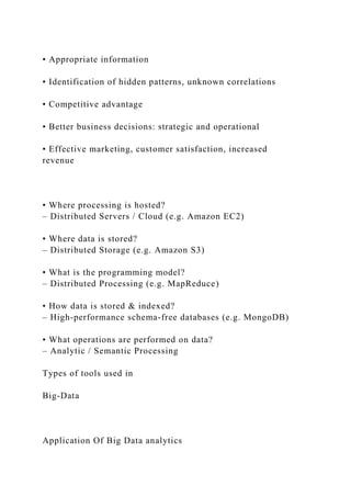 • Appropriate information
• Identification of hidden patterns, unknown correlations
• Competitive advantage
• Better business decisions: strategic and operational
• Effective marketing, customer satisfaction, increased
revenue
• Where processing is hosted?
– Distributed Servers / Cloud (e.g. Amazon EC2)
• Where data is stored?
– Distributed Storage (e.g. Amazon S3)
• What is the programming model?
– Distributed Processing (e.g. MapReduce)
• How data is stored & indexed?
– High-performance schema-free databases (e.g. MongoDB)
• What operations are performed on data?
– Analytic / Semantic Processing
Types of tools used in
Big-Data
Application Of Big Data analytics
 