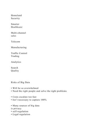 Homeland
Security
Smarter
Healthcare
Multi-channel
sales
Telecom
Manufacturing
Traffic Control
Trading
Analytics
Search
Quality
Risks of Big Data
• Will be so overwhelmed
• Need the right people and solve the right problems
• Costs escalate too fast
• Isn’t necessary to capture 100%
• Many sources of big data
is privacy
• self-regulation
• Legal regulation
 