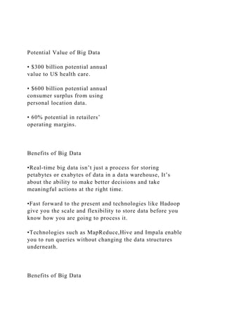 Potential Value of Big Data
• $300 billion potential annual
value to US health care.
• $600 billion potential annual
consumer surplus from using
personal location data.
• 60% potential in retailers’
operating margins.
Benefits of Big Data
•Real-time big data isn’t just a process for storing
petabytes or exabytes of data in a data warehouse, It’s
about the ability to make better decisions and take
meaningful actions at the right time.
•Fast forward to the present and technologies like Hadoop
give you the scale and flexibility to store data before you
know how you are going to process it.
•Technologies such as MapReduce,Hive and Impala enable
you to run queries without changing the data structures
underneath.
Benefits of Big Data
 