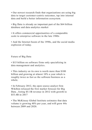 • Our newest research finds that organizations are using big
data to target customer-centric outcomes, tap into internal
data and build a better information ecosystem.
• Big Data is already an important part of the $64 billion
database and data analytics market
• It offers commercial opportunities of a comparable
scale to enterprise software in the late 1980s
• And the Internet boom of the 1990s, and the social media
explosion of today.
Future of Big Data
• $15 billion on software firms only specializing in
data management and analytics.
• This industry on its own is worth more than $100
billion and growing at almost 10% a year which is
roughly twice as fast as the software business as a
whole.
• In February 2012, the open source analyst firm
Wikibon released the first market forecast for Big
Data , listing $5.1B revenue in 2012 with growth to
$53.4B in 2017
• The McKinsey Global Institute estimates that data
volume is growing 40% per year, and will grow 44x
between 2009 and 2020.
 