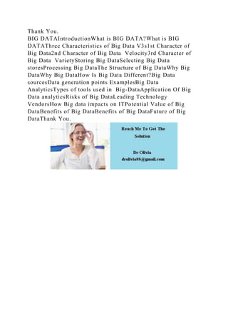Thank You.
BIG DATAIntroductionWhat is BIG DATA?What is BIG
DATAThree Characteristics of Big Data V3s1st Character of
Big Data2nd Character of Big Data Velocity3rd Character of
Big Data VarietyStoring Big DataSelecting Big Data
storesProcessing Big DataThe Structure of Big DataWhy Big
DataWhy Big DataHow Is Big Data Different?Big Data
sourcesData generation points ExamplesBig Data
AnalyticsTypes of tools used in Big-DataApplication Of Big
Data analyticsRisks of Big DataLeading Technology
VendorsHow Big data impacts on ITPotential Value of Big
DataBenefits of Big DataBenefits of Big DataFuture of Big
DataThank You.
 