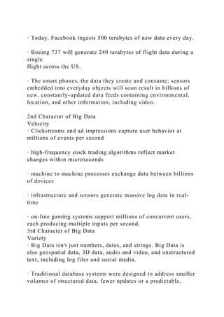 · Today, Facebook ingests 500 terabytes of new data every day.
· Boeing 737 will generate 240 terabytes of flight data during a
single
flight across the US.
· The smart phones, the data they create and consume; sensors
embedded into everyday objects will soon result in billions of
new, constantly-updated data feeds containing environmental,
location, and other information, including video.
2nd Character of Big Data
Velocity
· Clickstreams and ad impressions capture user behavior at
millions of events per second
· high-frequency stock trading algorithms reflect market
changes within microseconds
· machine to machine processes exchange data between billions
of devices
· infrastructure and sensors generate massive log data in real-
time
· on-line gaming systems support millions of concurrent users,
each producing multiple inputs per second.
3rd Character of Big Data
Variety
· Big Data isn't just numbers, dates, and strings. Big Data is
also geospatial data, 3D data, audio and video, and unstructured
text, including log files and social media.
· Traditional database systems were designed to address smaller
volumes of structured data, fewer updates or a predictable,
 