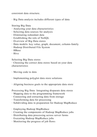 consistent data structure.
· Big Data analysis includes different types of data
Storing Big Data
· Analyzing your data characteristics
· Selecting data sources for analysis
· Eliminating redundant data
· Establishing the role of NoSQL
· Overview of Big Data stores
· Data models: key value, graph, document, column-family
· Hadoop Distributed File System
· HBase
· Hive
Selecting Big Data stores
· Choosing the correct data stores based on your data
characteristics
· Moving code to data
· Implementing polyglot data store solutions
· Aligning business goals to the appropriate data store
Processing Big Data· Integrating disparate data stores
· Mapping data to the programming framework
· Connecting and extracting data from storage
· Transforming data for processing
· Subdividing data in preparation for Hadoop MapReduce
· Employing Hadoop MapReduce
· Creating the components of Hadoop MapReduce jobs
· Distributing data processing across server farms
· Executing Hadoop MapReduce jobs
· Monitoring the progress of job flows
 