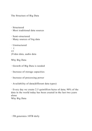 The Structure of Big Data
· Structured
· Most traditional data sources
· Semi-structured
· Many sources of big data
· Unstructured
· (
13
)Video data, audio data
Why Big Data
· Growth of Big Data is needed
· Increase of storage capacities
· Increase of processing power
· Availability of data(different data types)
· Every day we create 2.5 quintillion bytes of data; 90% of the
data in the world today has been created in the last two years
alone
Why Big Data
· FB generates 10TB daily
 