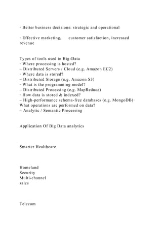 · Better business decisions: strategic and operational
· Effective marketing, customer satisfaction, increased
revenue
Types of tools used in Big-Data
· Where processing is hosted?
– Distributed Servers / Cloud (e.g. Amazon EC2)
· Where data is stored?
– Distributed Storage (e.g. Amazon S3)
· What is the programming model?
– Distributed Processing (e.g. MapReduce)
· How data is stored & indexed?
– High-performance schema-free databases (e.g. MongoDB)·
What operations are performed on data?
– Analytic / Semantic Processing
Application Of Big Data analytics
Smarter Healthcare
Homeland
Security
Multi-channel
sales
Telecom
 