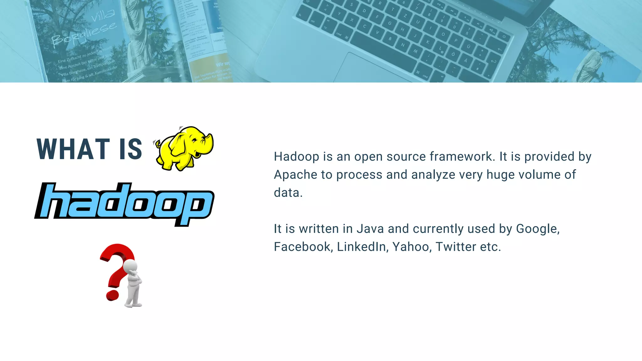WHAT IS Hadoop is an open source framework. It is provided by
Apache to process and analyze very huge volume of
data.
It is written in Java and currently used by Google,
Facebook, LinkedIn, Yahoo, Twitter etc.
 