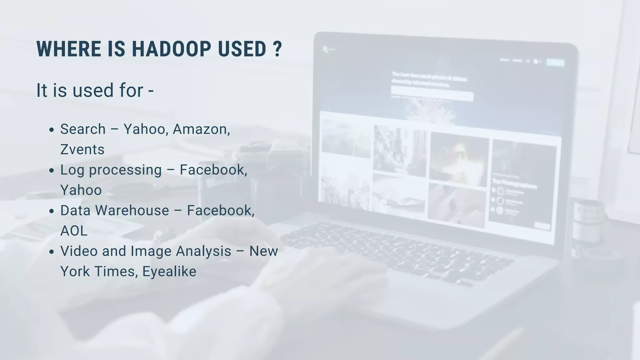WHERE IS HADOOP USED ?
It is used for -
Search – Yahoo, Amazon,
Zvents
Log processing – Facebook,
Yahoo
Data Warehouse – Facebook,
AOL
Video and Image Analysis – New
York Times, Eyealike
 