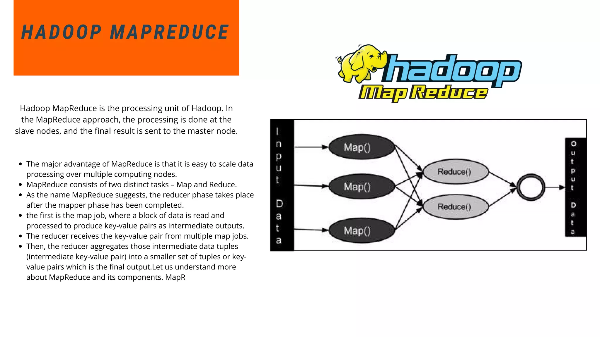 The major advantage of MapReduce is that it is easy to scale data
processing over multiple computing nodes.
MapReduce consists of two distinct tasks – Map and Reduce.
As the name MapReduce suggests, the reducer phase takes place
after the mapper phase has been completed.
the first is the map job, where a block of data is read and
processed to produce key-value pairs as intermediate outputs.
The reducer receives the key-value pair from multiple map jobs.
Then, the reducer aggregates those intermediate data tuples
(intermediate key-value pair) into a smaller set of tuples or key-
value pairs which is the final output.Let us understand more
about MapReduce and its components. MapR
HADOOP MAPREDUCE
Hadoop MapReduce is the processing unit of Hadoop. In
the MapReduce approach, the processing is done at the
slave nodes, and the final result is sent to the master node.
 