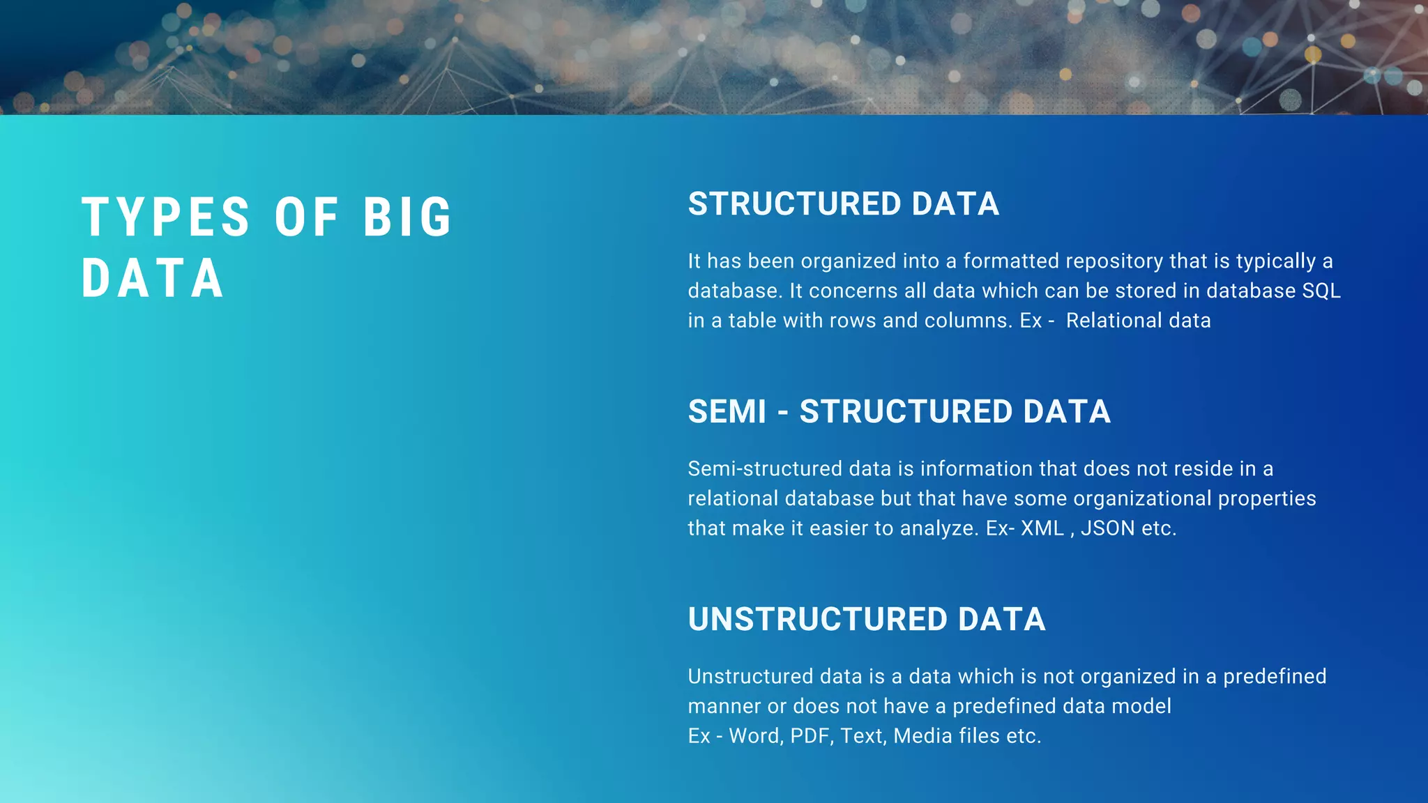 It has been organized into a formatted repository that is typically a
database. It concerns all data which can be stored in database SQL
in a table with rows and columns. Ex - Relational data
STRUCTURED DATA
Semi-structured data is information that does not reside in a
relational database but that have some organizational properties
that make it easier to analyze. Ex- XML , JSON etc.
SEMI - STRUCTURED DATA
Unstructured data is a data which is not organized in a predefined
manner or does not have a predefined data model
Ex - Word, PDF, Text, Media files etc.
UNSTRUCTURED DATA
TYPES OF BIG
DATA
 