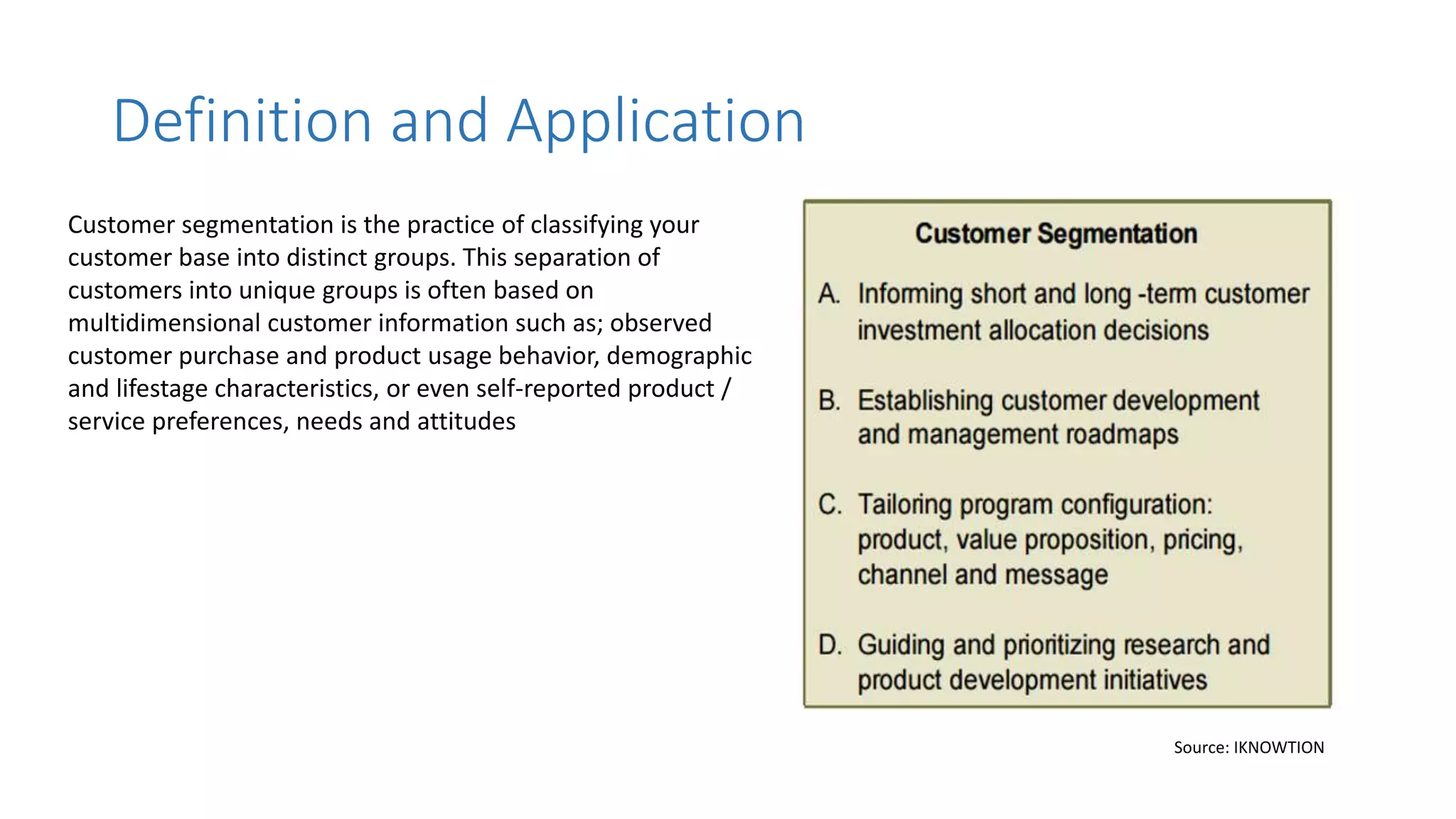 Customer segmentation is the practice of classifying your
customer base into distinct groups. This separation of
customers into unique groups is often based on
multidimensional customer information such as; observed
customer purchase and product usage behavior, demographic
and lifestage characteristics, or even self-reported product /
service preferences, needs and attitudes
Definition and Application
Source: IKNOWTION
 