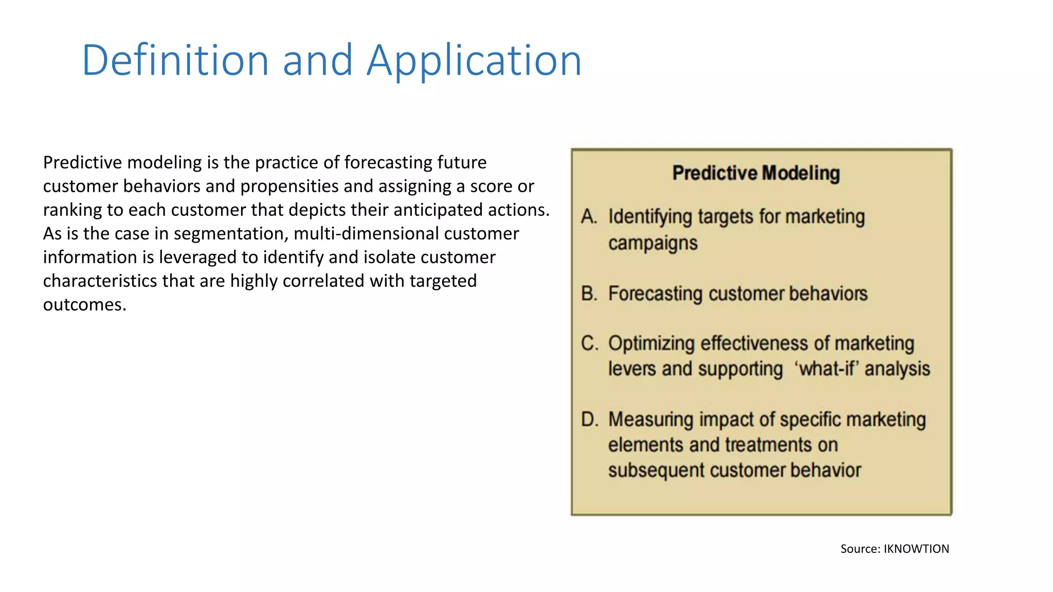 Predictive modeling is the practice of forecasting future
customer behaviors and propensities and assigning a score or
ranking to each customer that depicts their anticipated actions.
As is the case in segmentation, multi-dimensional customer
information is leveraged to identify and isolate customer
characteristics that are highly correlated with targeted
outcomes.
Definition and Application
Source: IKNOWTION
 