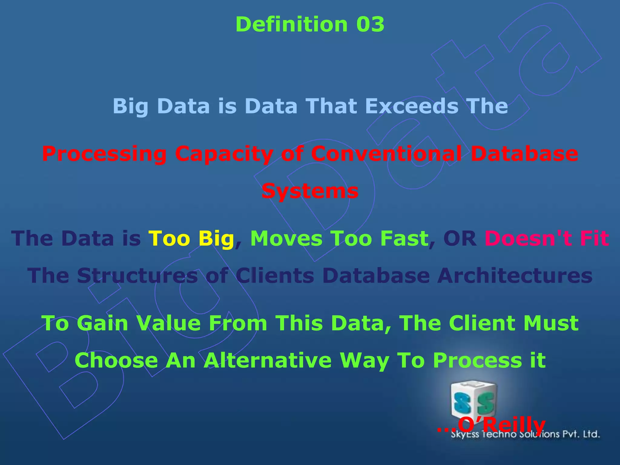Big Data is Data That Exceeds The
Processing Capacity of Conventional Database
Systems
The Data is Too Big, Moves Too Fast, OR Doesn't Fit
The Structures of Clients Database Architectures
To Gain Value From This Data, The Client Must
Choose An Alternative Way To Process it
Definition 03
…O’Reilly
 