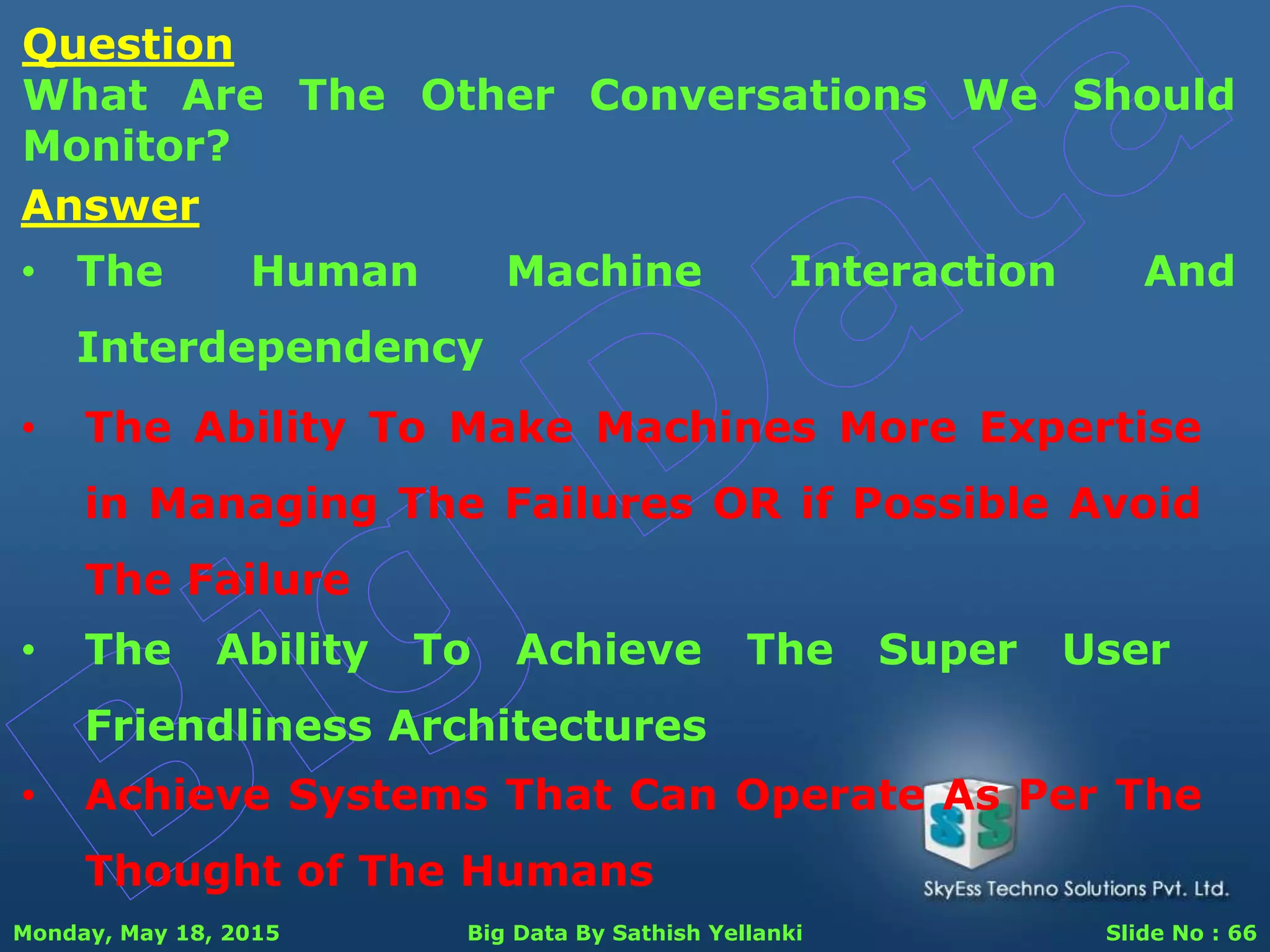 Monday, May 18, 2015 Big Data By Sathish Yellanki Slide No : 66
Question
What Are The Other Conversations We Should
Monitor?
Answer
• The Human Machine Interaction And
Interdependency
• The Ability To Make Machines More Expertise
in Managing The Failures OR if Possible Avoid
The Failure
• The Ability To Achieve The Super User
Friendliness Architectures
• Achieve Systems That Can Operate As Per The
Thought of The Humans
 