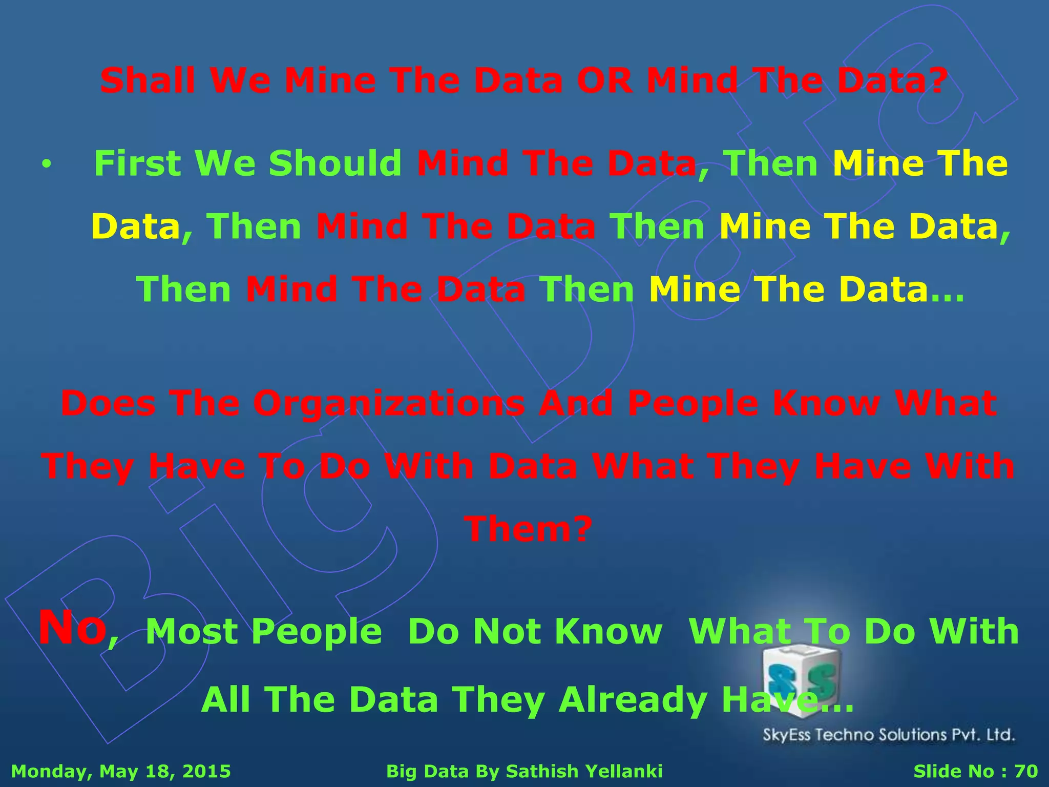 Monday, May 18, 2015 Big Data By Sathish Yellanki Slide No : 70
Shall We Mine The Data OR Mind The Data?
Does The Organizations And People Know What
They Have To Do With Data What They Have With
Them?
No, Most People Do Not Know What To Do With
All The Data They Already Have…
• First We Should Mind The Data, Then Mine The
Data, Then Mind The Data Then Mine The Data,
Then Mind The Data Then Mine The Data…
 