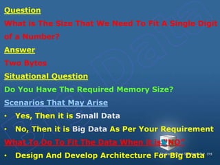 Question
What is The Size That We Need To Fit A Single Digit
of a Number?
Answer
Two Bytes
Situational Question
Do You Have The Required Memory Size?
Scenarios That May Arise
• Yes, Then it is Small Data
• No, Then it is Big Data As Per Your Requirement
What To Do To Fit The Data When it is “NO”
• Design And Develop Architecture For Big Data
 