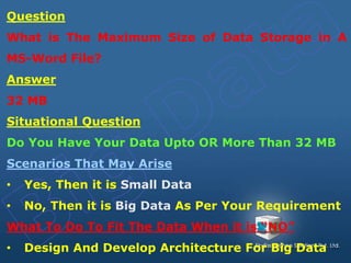 Question
What is The Maximum Size of Data Storage in A
MS-Word File?
Answer
32 MB
Situational Question
Do You Have Your Data Upto OR More Than 32 MB
Scenarios That May Arise
• Yes, Then it is Small Data
• No, Then it is Big Data As Per Your Requirement
What To Do To Fit The Data When it is “NO”
• Design And Develop Architecture For Big Data
 
