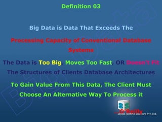 Big Data is Data That Exceeds The
Processing Capacity of Conventional Database
Systems
The Data is Too Big, Moves Too Fast, OR Doesn't Fit
The Structures of Clients Database Architectures
To Gain Value From This Data, The Client Must
Choose An Alternative Way To Process it
Definition 03
…O’Reilly
 