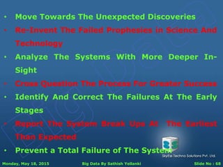 Monday, May 18, 2015 Big Data By Sathish Yellanki Slide No : 68
• Move Towards The Unexpected Discoveries
• Re-Invent The Failed Prophesies in Science And
Technology
• Analyze The Systems With More Deeper In-
Sight
• Cross Question The Process For Greater Success
• Identify And Correct The Failures At The Early
Stages
• Report The System Break Ups At The Earliest
Than Expected
• Prevent a Total Failure of The System
 
