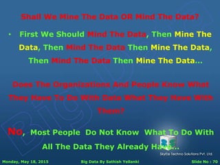 Monday, May 18, 2015 Big Data By Sathish Yellanki Slide No : 70
Shall We Mine The Data OR Mind The Data?
Does The Organizations And People Know What
They Have To Do With Data What They Have With
Them?
No, Most People Do Not Know What To Do With
All The Data They Already Have…
• First We Should Mind The Data, Then Mine The
Data, Then Mind The Data Then Mine The Data,
Then Mind The Data Then Mine The Data…
 