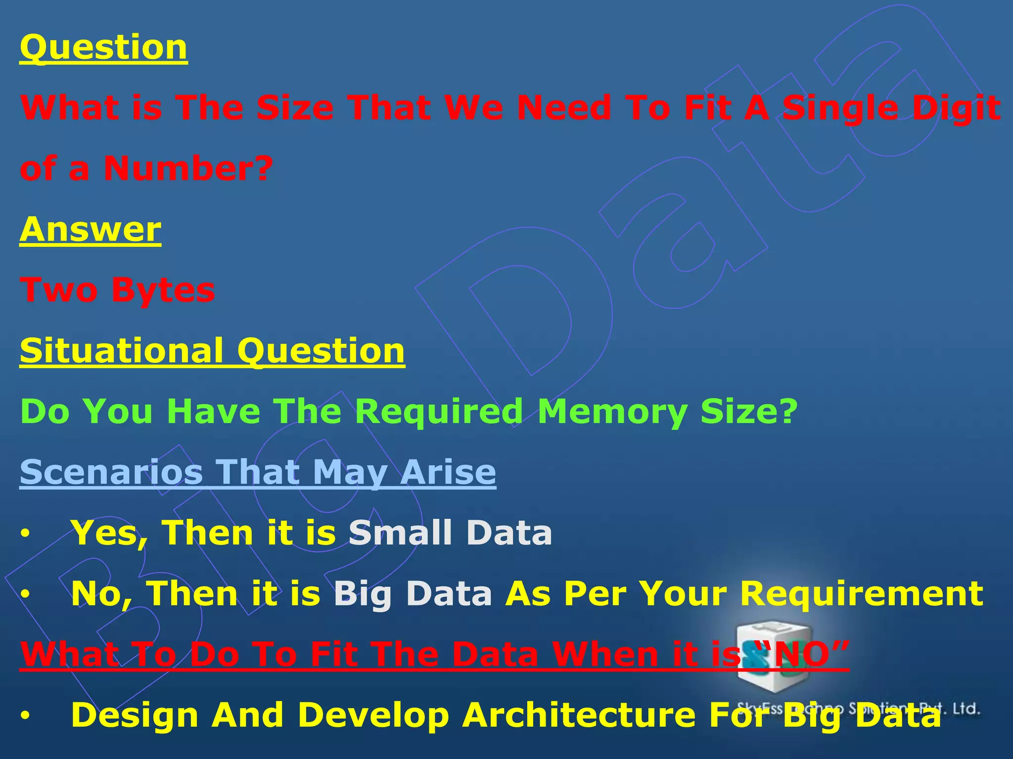 Question
What is The Size That We Need To Fit A Single Digit
of a Number?
Answer
Two Bytes
Situational Question
Do You Have The Required Memory Size?
Scenarios That May Arise
• Yes, Then it is Small Data
• No, Then it is Big Data As Per Your Requirement
What To Do To Fit The Data When it is “NO”
• Design And Develop Architecture For Big Data
 