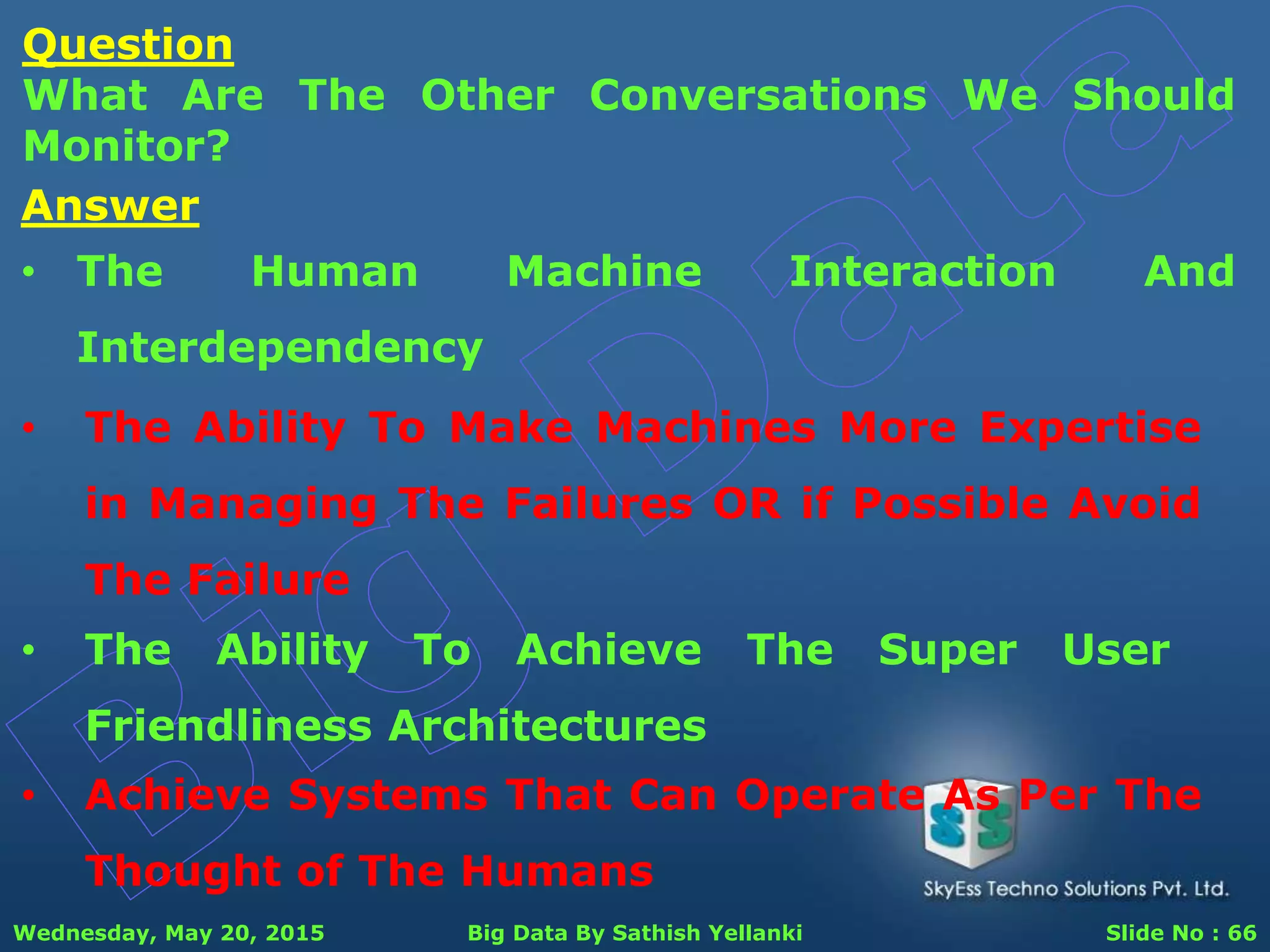 Wednesday, May 20, 2015 Big Data By Sathish Yellanki Slide No : 66
Question
What Are The Other Conversations We Should
Monitor?
Answer
• The Human Machine Interaction And
Interdependency
• The Ability To Make Machines More Expertise
in Managing The Failures OR if Possible Avoid
The Failure
• The Ability To Achieve The Super User
Friendliness Architectures
• Achieve Systems That Can Operate As Per The
Thought of The Humans
 