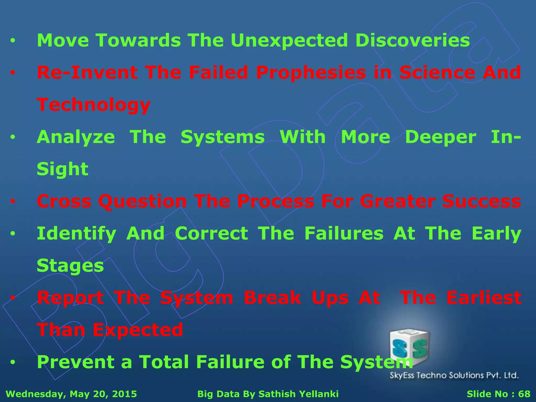 Wednesday, May 20, 2015 Big Data By Sathish Yellanki Slide No : 68
• Move Towards The Unexpected Discoveries
• Re-Invent The Failed Prophesies in Science And
Technology
• Analyze The Systems With More Deeper In-
Sight
• Cross Question The Process For Greater Success
• Identify And Correct The Failures At The Early
Stages
• Report The System Break Ups At The Earliest
Than Expected
• Prevent a Total Failure of The System
 