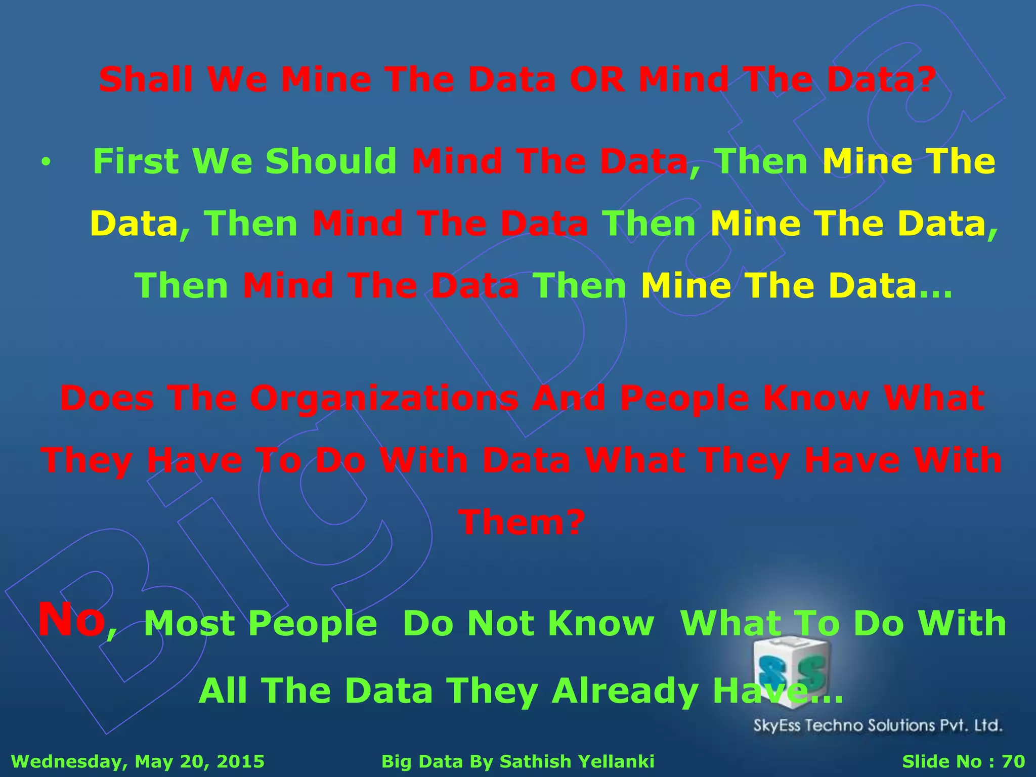 Wednesday, May 20, 2015 Big Data By Sathish Yellanki Slide No : 70
Shall We Mine The Data OR Mind The Data?
Does The Organizations And People Know What
They Have To Do With Data What They Have With
Them?
No, Most People Do Not Know What To Do With
All The Data They Already Have…
• First We Should Mind The Data, Then Mine The
Data, Then Mind The Data Then Mine The Data,
Then Mind The Data Then Mine The Data…
 