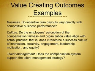 Value Creating Outcomes
Examples
Business. Do incentive plan payouts vary directly with
competitive business performance?
Culture. Do the employees’ perception of the
compensation fairness and organization value align with
actual practice; that is, does it reinforce a success culture
of innovation, creativity, engagement, leadership,
motivation, and equity?
Talent management. Does the compensation system
support the talent-management strategy?
 