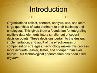 Introduction
Organizations collect, connect, analyze, use, and store
large quantities of data pertinent to their business and
employees. This gives them a foundation for integrating
multiple data elements into a smaller set of cogent
decision points. These decisions pertain to the design,
implementation, and audit of the effectiveness of
compensation strategies. Technology makes this process
more accurate, easier, faster, and cheaper than ever
before. This technological phenomenon has been titled
big data.
 