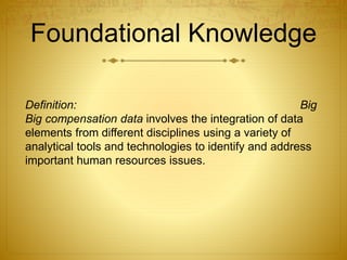 Foundational Knowledge
Definition: Big
Big compensation data involves the integration of data
elements from different disciplines using a variety of
analytical tools and technologies to identify and address
important human resources issues.
 